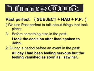 Past perfect  ( SUBJECT + HAD + P.P.  ) ( We use Past perfect to talk about things that took place: Before something else in the past. I took the decision after Ihad spoken to John. 2. During a period before an event in the past: All day I had been feeling nervous but the feeling vanished as soon as I saw her. 