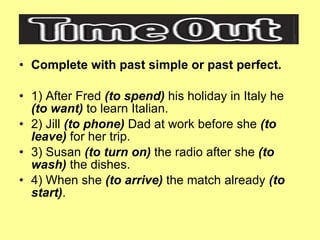 Complete with past simple or past perfect. 1) After Fred  (to spend)  his holiday in Italy he  (to want)  to learn Italian. 2) Jill  (to phone)  Dad at work before she  (to leave)  for her trip. 3) Susan  (to turn on)  the radio after she  (to wash)  the dishes. 4) When she  (to arrive)  the match already  (to start) . 