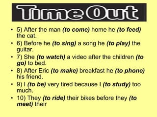 5) After the man  (to come)  home he  (to feed)  the cat. 6) Before he  (to sing)  a song he  (to play)  the guitar. 7) She  (to watch)  a video after the children  (to go)  to bed. 8) After Eric  (to make)  breakfast he  (to phone)  his friend. 9) I  (to be)  very tired because I  (to study)  too much. 10) They  (to ride)  their bikes before they  (to meet)  their  