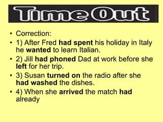 Correction: 1) After Fred  had spent  his holiday in Italy he  wanted  to learn Italian. 2) Jill  had phoned  Dad at work before she  left  for her trip. 3) Susan  turned on  the radio after she  had washed  the dishes. 4) When she  arrived  the match  had  already 