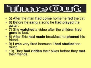 5) After the man  had come  home he  fed  the cat. 6) Before he  sang  a song he  had played  the guitar. 7) She  watched  a video after the children  had gone  to bed. 8) After Eric  had made  breakfast he  phoned  his friend. 9) I  was  very tired because I  had studied  too much. 10) They  had ridden  their bikes before they  met  their friends. 