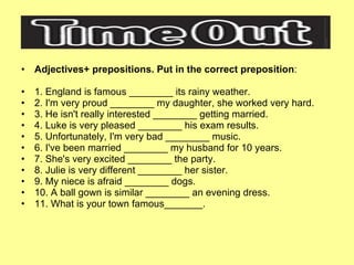 Adjectives+ prepositions. Put in the correct preposition : 1. England is famous ________ its rainy weather. 2. I'm very proud ________ my daughter, she worked very hard. 3. He isn't really interested ________ getting married. 4. Luke is very pleased ________ his exam results. 5. Unfortunately, I'm very bad ________ music. 6. I've been married ________ my husband for 10 years. 7. She's very excited ________ the party. 8. Julie is very different ________ her sister. 9. My niece is afraid ________ dogs. 10. A ball gown is similar ________ an evening dress. 11. What is your town famous_______. 