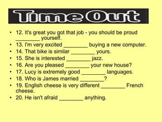 12. It's great you got that job - you should be proud ________ yourself. 13. I'm very excited ________ buying a new computer. 14. That bike is similar ________ yours. 15. She is interested ________ jazz. 16. Are you pleased ________ your new house? 17. Lucy is extremely good ________ languages. 18. Who is James married ________? 19. English cheese is very different ________ French cheese. 20. He isn't afraid ________ anything. 
