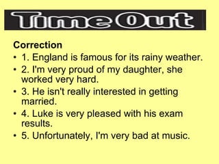 Correction 1. England is famous for its rainy weather. 2. I'm very proud of my daughter, she worked very hard. 3. He isn't really interested in getting married. 4. Luke is very pleased with his exam results. 5. Unfortunately, I'm very bad at music. 