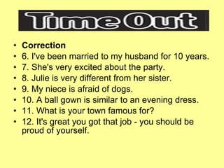 Correction 6. I've been married to my husband for 10 years. 7. She's very excited about the party. 8. Julie is very different from her sister. 9. My niece is afraid of dogs. 10. A ball gown is similar to an evening dress. 11. What is your town famous for? 12. It's great you got that job - you should be proud of yourself. 