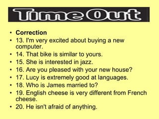 Correction 13. I'm very excited about buying a new computer. 14. That bike is similar to yours. 15. She is interested in jazz. 16. Are you pleased with your new house? 17. Lucy is extremely good at languages. 18. Who is James married to? 19. English cheese is very different from French cheese. 20. He isn't afraid of anything. 