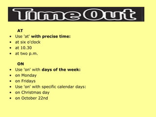 AT Use 'at'  with precise time: at six o'clock  at 10.30  at two p.m.  ON Use 'on' with  days of the week: on Monday  on Fridays  Use 'on' with specific calendar days: on Christmas day  on October 22nd  