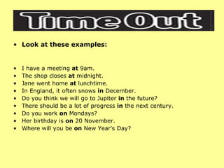 Look at these examples: I have a meeting  at  9am.  The shop closes  at  midnight.  Jane went home  at  lunchtime.  In England, it often snows  in  December.  Do you think we will go to Jupiter  in  the future?  There should be a lot of progress  in  the next century.  Do you work  on  Mondays?  Her birthday is  on  20 November.  Where will you be  on  New Year's Day?  