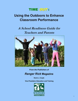 TIME OUT :
Using the Outdoors to Enhance
Classroom Performance

A School Readiness Guide for
Teachers and Parents

iStock

From the Publishers of

Ranger Rick Magazine
Kevin J. Coyle
Vice President, Education and Training

1

 