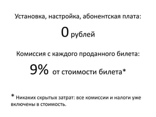 Установка, настройка, абонентская плата:
0рублей
Комиссия с каждого проданного билета:
от 7%стоимости билета*
* Никаких скрытых затрат: все комиссии и налоги уже
включены в стоимость.
 