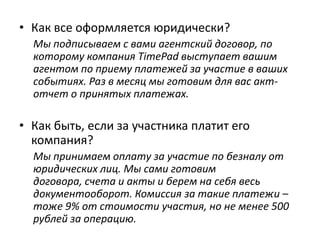 • Как все оформляется юридически?
Мы подписываем с вами агентский договор, по
которому компания TimePad выступает вашим
агентом по приему платежей за участие в ваших
событиях. Раз в месяц мы готовим для вас акт-отчет о
принятых платежах.
• Как быть, если за участника платит его компания?
Мы принимаем оплату за участие по безналу от
юридических лиц. Мы сами готовим договора, счета и
акты и берем на себя весь документооборот.
• Что если у меня нет компании, могу ли я продавать
билеты и получать деньги на свой счет?
Да, мы работаем как с компаниями, так и с
физическими лицами. Единственное отличие – если вы
работаете через личный счет, ваши билеты нельзя
будет оплатить по безналу от компании.
 