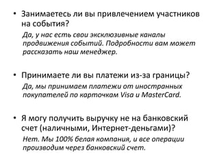 • Занимаетесь ли вы привлечением участников
на события?
Да, у нас есть свои эксклюзивные каналы
продвижения событий. Подробности вам может
рассказать наш менеджер.
• Принимаете ли вы платежи из-за границы?
Да, мы принимаем платежи от иностранных
покупателей по карточкам Visa и MasterCard или
через PayPal.
• Я могу получить выручку не на банковский
счет (наличными, Интернет-деньгами)?
Нет. Мы 100% белая компания, и все операции
производим через банковский счет.
 