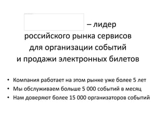 – лидер
российского рынка сервисов
для организации событий
и продажи электронных билетов
• Компания работает на этом рынке уже более 5 лет
• Мы обслуживаем больше 10 000 событий в месяц
• Нам доверяют более 30 000 организаторов событий
 