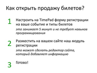 Как открыть продажу билетов?
Настроить на TimePad форму регистрации
на ваше событие и типы билетов
это занимает 5 минут и не требует навыков
программирования
Разместить на вашем сайте наш модуль
регистрации
это может сделать редактор сайта,
который добавляет информацию
Готово!
1
2
3
 