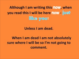 Although I am writing this now, when
you read this I will be here now -
!
Unless I am dead.
When I am dead I am not absolu...