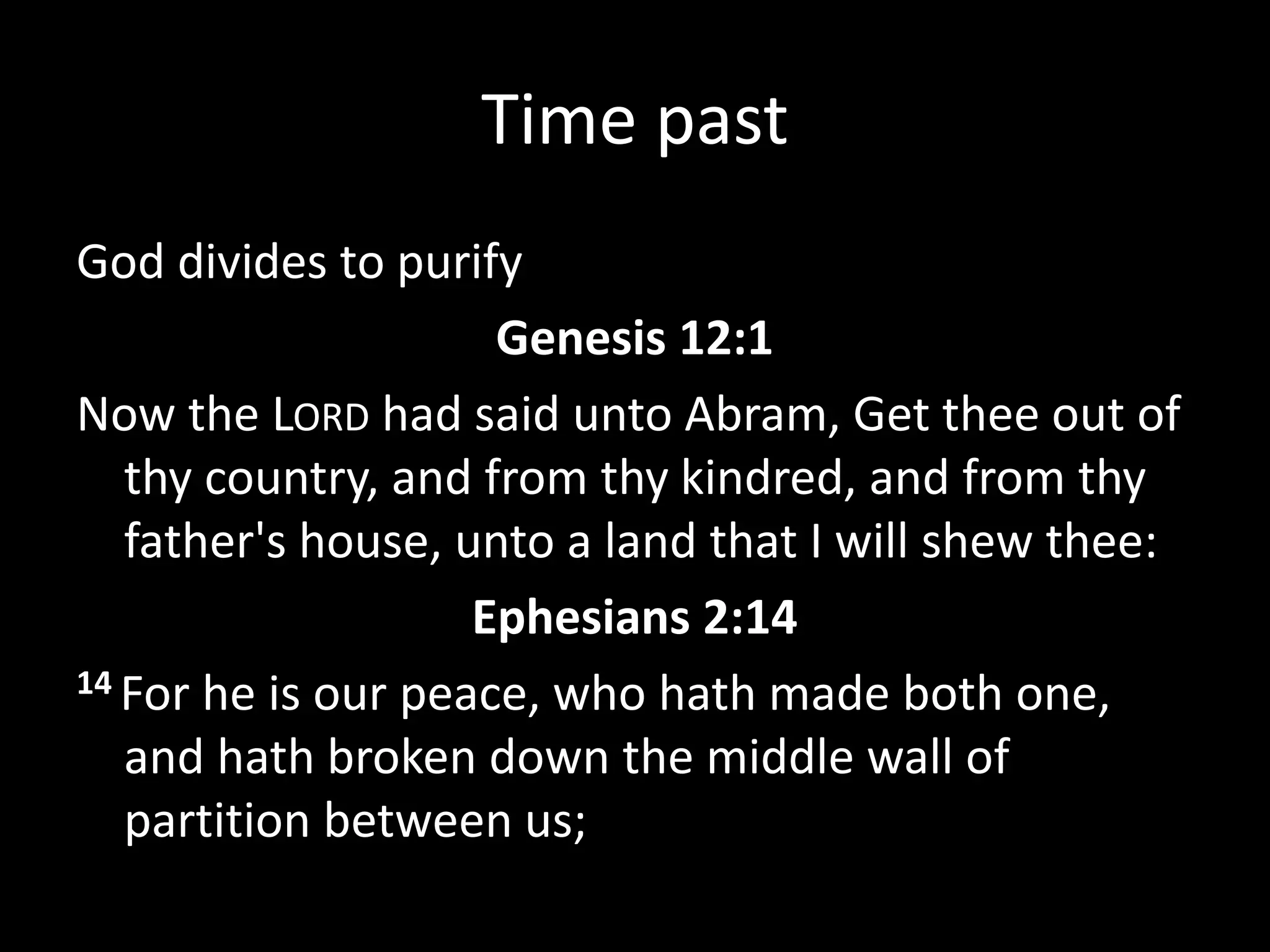 Time past
God divides to purify
Genesis 12:1
Now the LORD had said unto Abram, Get thee out of
thy country, and from thy kindred, and from thy
father's house, unto a land that I will shew thee:
Ephesians 2:14
14 For he is our peace, who hath made both one,
and hath broken down the middle wall of
partition between us;
 