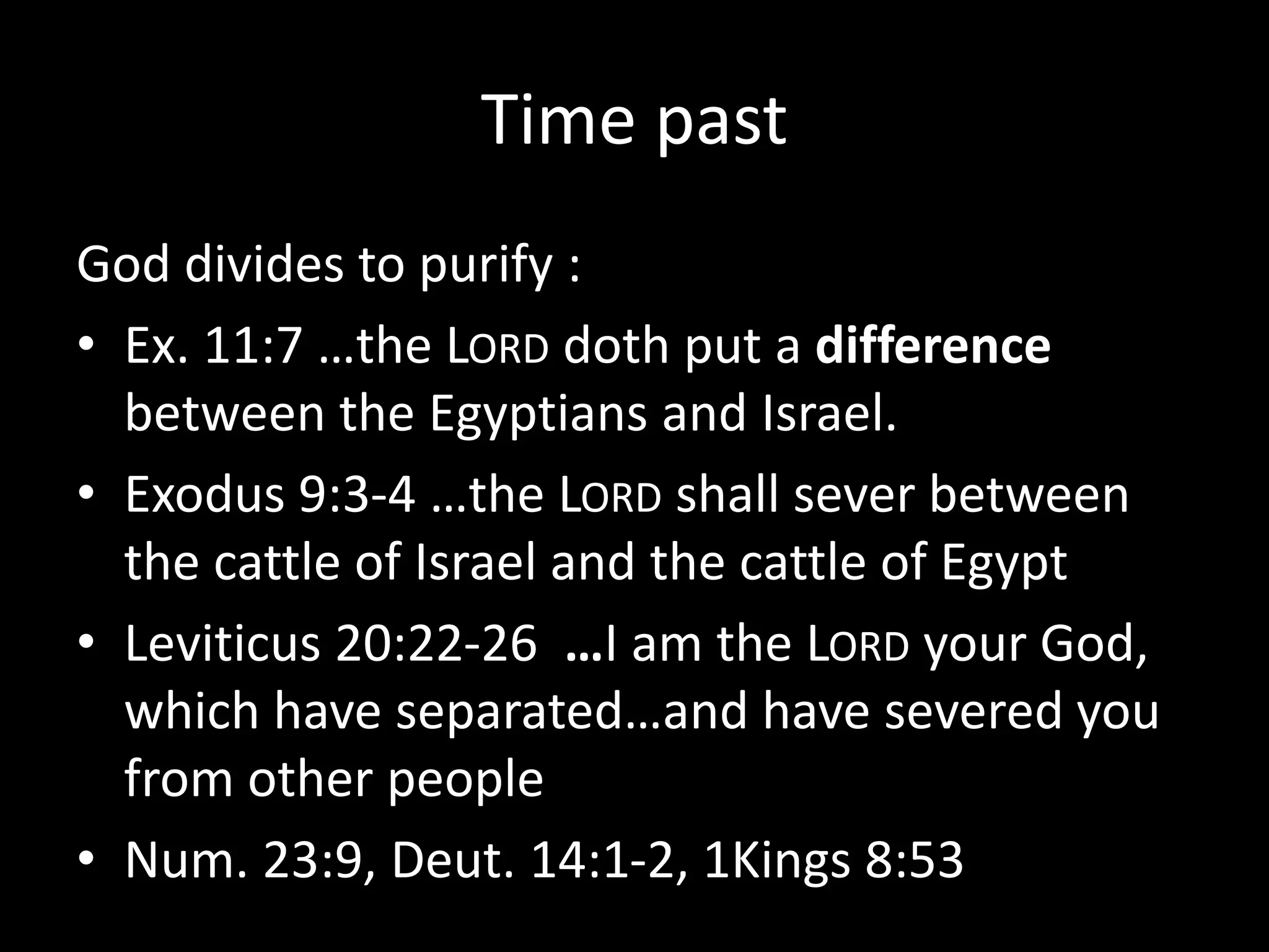 Time past
God divides to purify :
• Ex. 11:7 …the LORD doth put a difference
between the Egyptians and Israel.
• Exodus 9:3-4 …the LORD shall sever between
the cattle of Israel and the cattle of Egypt
• Leviticus 20:22-26 …I am the LORD your God,
which have separated…and have severed you
from other people
• Num. 23:9, Deut. 14:1-2, 1Kings 8:53
 