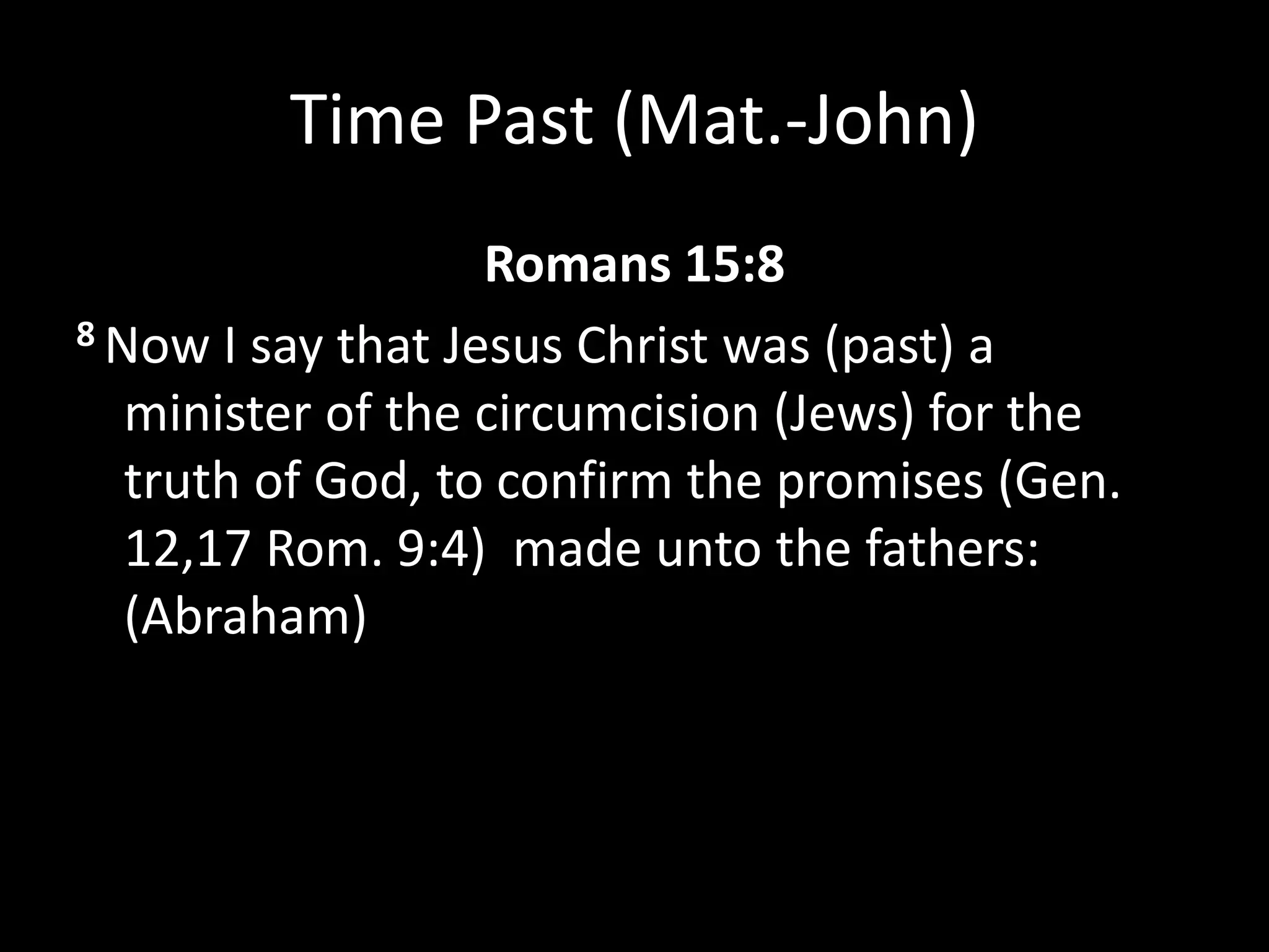 Time Past (Mat.-John)
Romans 15:8
8 Now I say that Jesus Christ was (past) a
minister of the circumcision (Jews) for the
truth of God, to confirm the promises (Gen.
12,17 Rom. 9:4) made unto the fathers:
(Abraham)
 