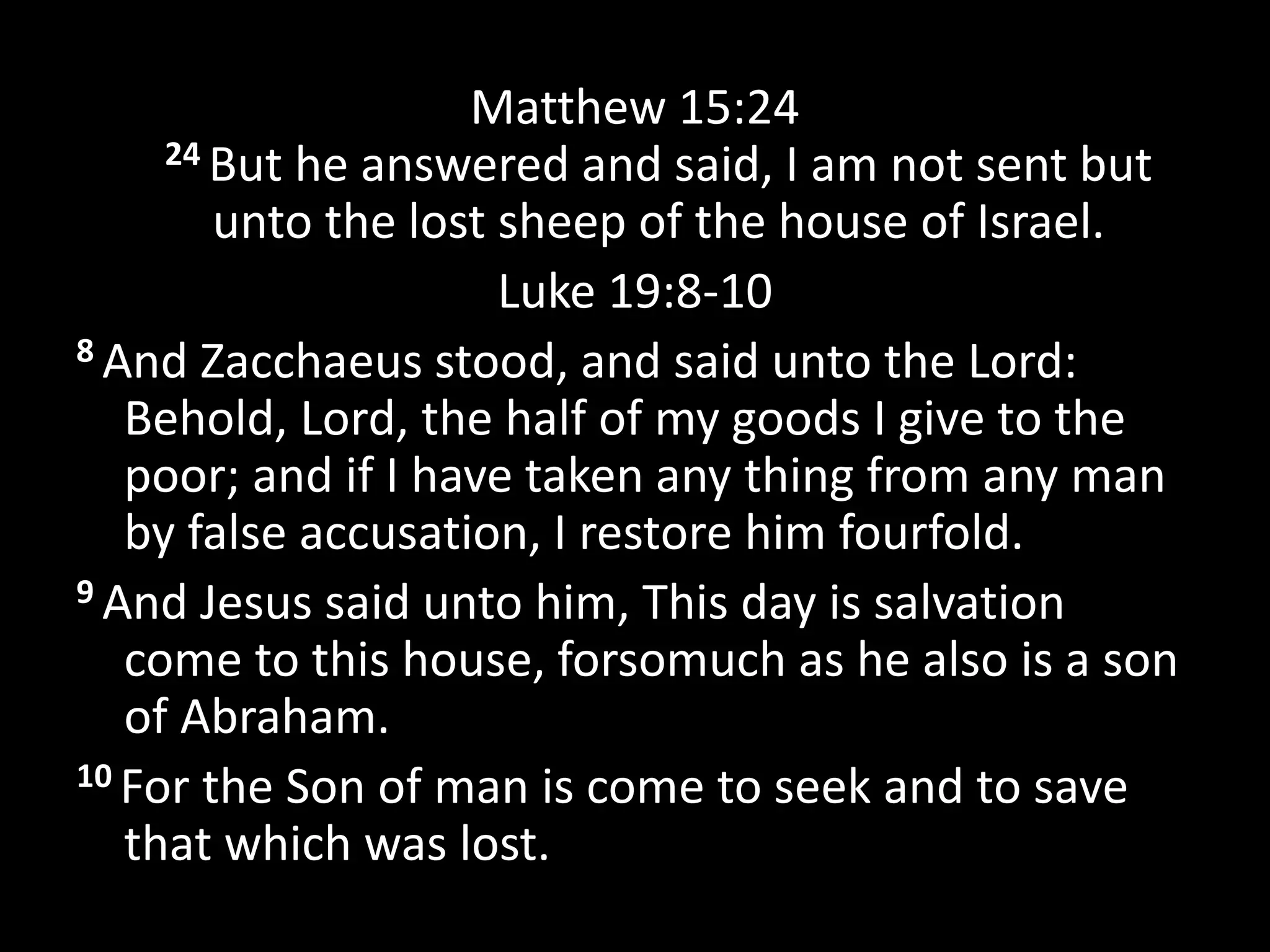Matthew 15:24
24 But he answered and said, I am not sent but
unto the lost sheep of the house of Israel.
Luke 19:8-10
8 And Zacchaeus stood, and said unto the Lord:
Behold, Lord, the half of my goods I give to the
poor; and if I have taken any thing from any man
by false accusation, I restore him fourfold.
9 And Jesus said unto him, This day is salvation
come to this house, forsomuch as he also is a son
of Abraham.
10 For the Son of man is come to seek and to save
that which was lost.
 