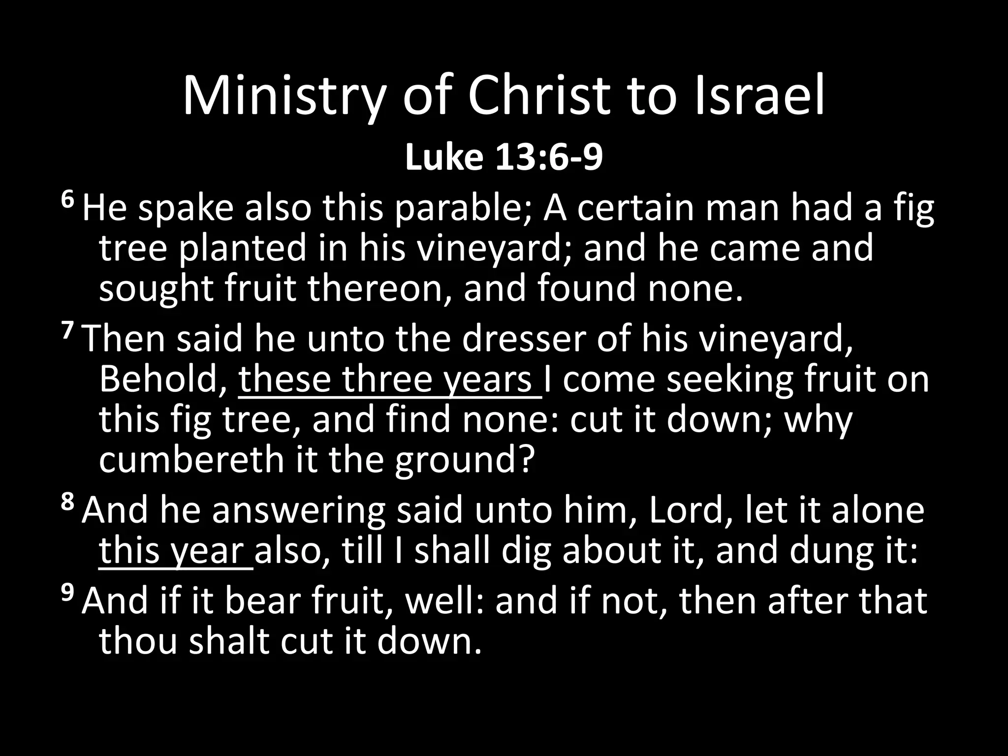 Ministry of Christ to Israel
Luke 13:6-9
6 He spake also this parable; A certain man had a fig
tree planted in his vineyard; and he came and
sought fruit thereon, and found none.
7 Then said he unto the dresser of his vineyard,
Behold, these three years I come seeking fruit on
this fig tree, and find none: cut it down; why
cumbereth it the ground?
8 And he answering said unto him, Lord, let it alone
this year also, till I shall dig about it, and dung it:
9 And if it bear fruit, well: and if not, then after that
thou shalt cut it down.
 
