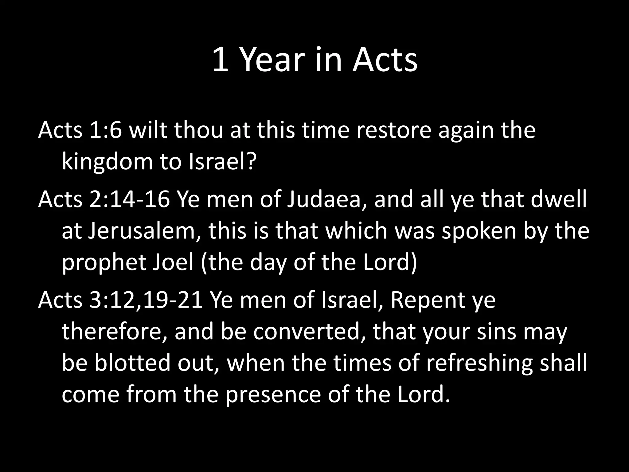 1 Year in Acts
Acts 1:6 wilt thou at this time restore again the
kingdom to Israel?
Acts 2:14-16 Ye men of Judaea, and all ye that dwell
at Jerusalem, this is that which was spoken by the
prophet Joel (the day of the Lord)
Acts 3:12,19-21 Ye men of Israel, Repent ye
therefore, and be converted, that your sins may
be blotted out, when the times of refreshing shall
come from the presence of the Lord.
 