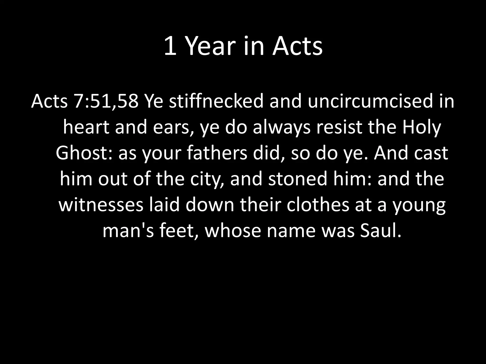 1 Year in Acts
Acts 7:51,58 Ye stiffnecked and uncircumcised in
heart and ears, ye do always resist the Holy
Ghost: as your fathers did, so do ye. And cast
him out of the city, and stoned him: and the
witnesses laid down their clothes at a young
man's feet, whose name was Saul.
 