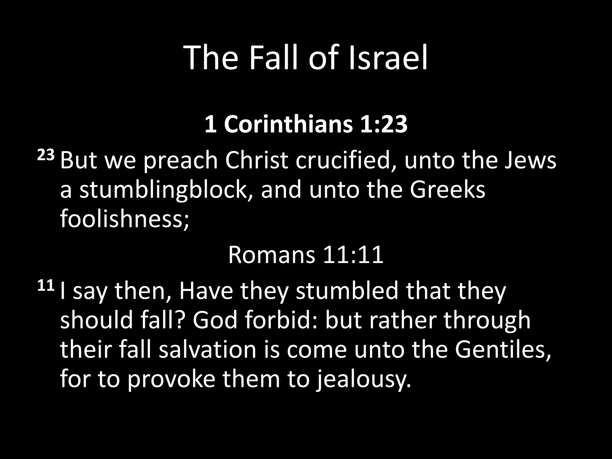 The Fall of Israel
1 Corinthians 1:23
23 But we preach Christ crucified, unto the Jews
a stumblingblock, and unto the Greeks
foolishness;
Romans 11:11
11 I say then, Have they stumbled that they
should fall? God forbid: but rather through
their fall salvation is come unto the Gentiles,
for to provoke them to jealousy.
 
