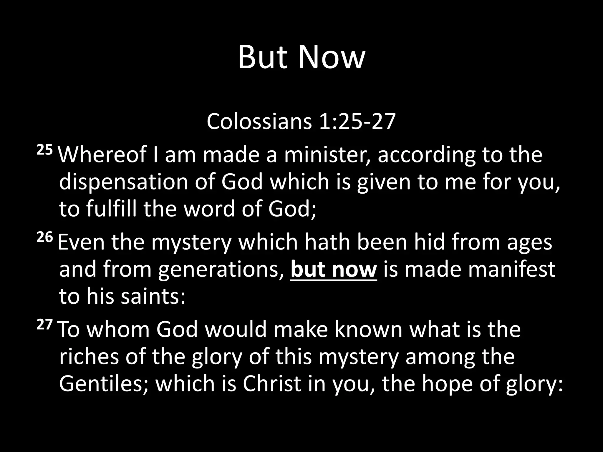 But Now
Colossians 1:25-27
25 Whereof I am made a minister, according to the
dispensation of God which is given to me for you,
to fulfill the word of God;
26 Even the mystery which hath been hid from ages
and from generations, but now is made manifest
to his saints:
27 To whom God would make known what is the
riches of the glory of this mystery among the
Gentiles; which is Christ in you, the hope of glory:
 
