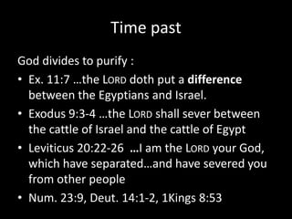 Time past
God divides to purify :
• Ex. 11:7 …the LORD doth put a difference
between the Egyptians and Israel.
• Exodus 9:3-4 …the LORD shall sever between
the cattle of Israel and the cattle of Egypt
• Leviticus 20:22-26 …I am the LORD your God,
which have separated…and have severed you
from other people
• Num. 23:9, Deut. 14:1-2, 1Kings 8:53
 