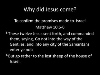 Why did Jesus come?
To confirm the promises made to Israel
Matthew 10:5-6
5 These twelve Jesus sent forth, and commanded
them, saying, Go not into the way of the
Gentiles, and into any city of the Samaritans
enter ye not:
6 But go rather to the lost sheep of the house of
Israel.
 
