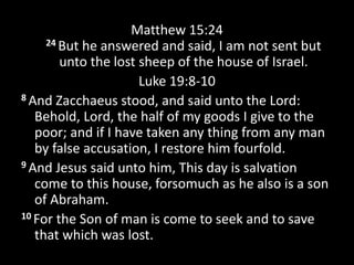 Matthew 15:24
24 But he answered and said, I am not sent but
unto the lost sheep of the house of Israel.
Luke 19:8-10
8 And Zacchaeus stood, and said unto the Lord:
Behold, Lord, the half of my goods I give to the
poor; and if I have taken any thing from any man
by false accusation, I restore him fourfold.
9 And Jesus said unto him, This day is salvation
come to this house, forsomuch as he also is a son
of Abraham.
10 For the Son of man is come to seek and to save
that which was lost.
 