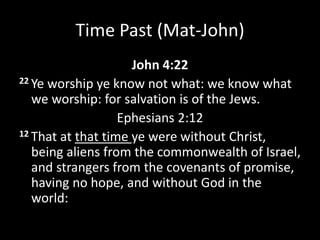 Time Past (Mat-John)
John 4:22
22 Ye worship ye know not what: we know what
we worship: for salvation is of the Jews.
Ephesians 2:12
12 That at that time ye were without Christ,
being aliens from the commonwealth of Israel,
and strangers from the covenants of promise,
having no hope, and without God in the
world:
 