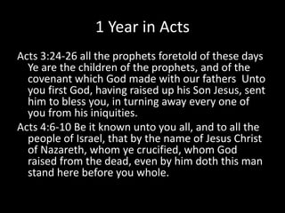 1 Year in Acts
Acts 3:24-26 all the prophets foretold of these days
Ye are the children of the prophets, and of the
covenant which God made with our fathers Unto
you first God, having raised up his Son Jesus, sent
him to bless you, in turning away every one of
you from his iniquities.
Acts 4:6-10 Be it known unto you all, and to all the
people of Israel, that by the name of Jesus Christ
of Nazareth, whom ye crucified, whom God
raised from the dead, even by him doth this man
stand here before you whole.
 