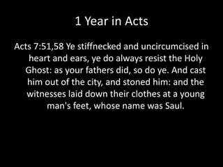 1 Year in Acts
Acts 7:51,58 Ye stiffnecked and uncircumcised in
heart and ears, ye do always resist the Holy
Ghost: as your fathers did, so do ye. And cast
him out of the city, and stoned him: and the
witnesses laid down their clothes at a young
man's feet, whose name was Saul.
 
