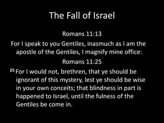 The Fall of Israel
Romans 11:13
For I speak to you Gentiles, inasmuch as I am the
apostle of the Gentiles, I magnify mine office:
Romans 11:25
25 For I would not, brethren, that ye should be
ignorant of this mystery, lest ye should be wise
in your own conceits; that blindness in part is
happened to Israel, until the fulness of the
Gentiles be come in.
 