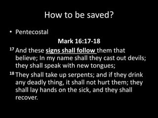 How to be saved?
• Pentecostal
Mark 16:17-18
17 And these signs shall follow them that
believe; In my name shall they cast out devils;
they shall speak with new tongues;
18 They shall take up serpents; and if they drink
any deadly thing, it shall not hurt them; they
shall lay hands on the sick, and they shall
recover.
 