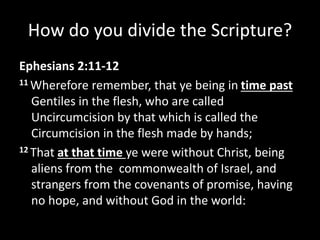 How do you divide the Scripture?
Ephesians 2:11-12
11 Wherefore remember, that ye being in time past
Gentiles in the flesh, who are called
Uncircumcision by that which is called the
Circumcision in the flesh made by hands;
12 That at that time ye were without Christ, being
aliens from the commonwealth of Israel, and
strangers from the covenants of promise, having
no hope, and without God in the world:
 