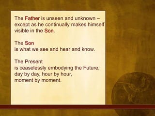 The Father is unseen and unknown – except as he continually makes himself visible in the Son.The Sonis what we see and hear and know.The Presentis ceaselessly embodying the Future,day by day, hour by hour, moment by moment. 