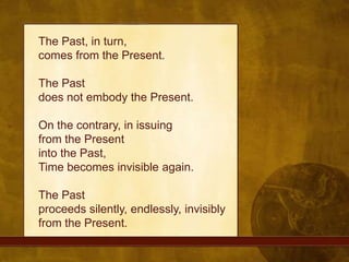The Past, in turn, comes from the Present. The Past does not embody the Present. On the contrary, in issuing from the Present into the Past, Time becomes invisible again. The Past proceeds silently, endlessly, invisibly from the Present.