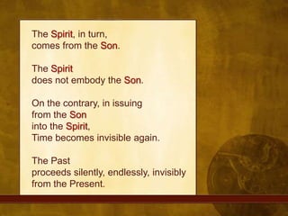 The Spirit, in turn, comes from the Son. The Spiritdoes not embody the Son. On the contrary, in issuing from the Soninto the Spirit, Time becomes invisible again. The Past proceeds silently, endlessly, invisibly from the Present.