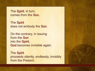 The Spirit, in turn, comes from the Son. The Spiritdoes not embody the Son. On the contrary, in issuing from the Soninto the Spirit, God becomes invisible again. The Spiritproceeds silently, endlessly, invisibly from the Present.