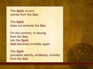 The Spirit, in turn, comes from the Son. The Spiritdoes not embody the Son. On the contrary, in issuing from the Soninto the Spirit, God becomes invisible again. The Spiritproceeds silently, endlessly, invisibly from the Son.
