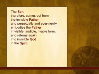 The Son, therefore, comes out from the invisible Fatherand perpetually and ever-newly embodies the Fatherin visible, audible, livable form, and returns again into invisible Godin the Spirit.