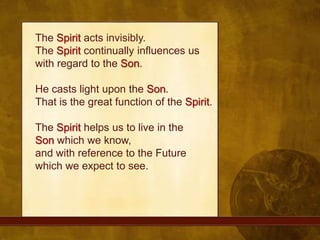 The Spirit acts invisibly. The Spirit continually influences us with regard to the Son. He casts light upon the Son. That is the great function of the Spirit. The Spirit helps us to live in the Son which we know, and with reference to the Future which we expect to see. 