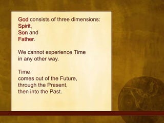 God consists of three dimensions: Spirit, Son and Father. We cannot experience Timein any other way. Timecomes out of the Future, through the Present, then into the Past.