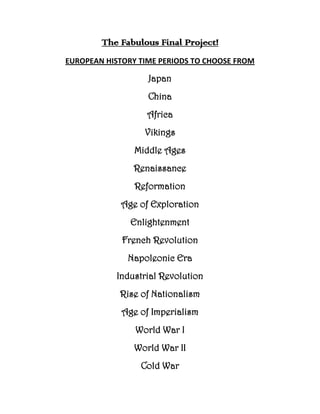 The Fabulous Final Project!
EUROPEAN HISTORY TIME PERIODS TO CHOOSE FROM

                   Japan
                   China
                   Africa
                  Vikings
                Middle Ages
               Renaissance
                Reformation
            Age of Exploration
               Enlightenment
             French Revolution
              Napoleonic Era
           Industrial Revolution
            Rise of Nationalism
             Age of Imperialism
                World War I
                World War II
                 Cold War
 