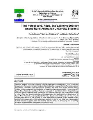 _____________________________________________________________________________________________________
*Corresponding author: E-mail: Nerina.Caltabiano@jcu.edu.au;
British Journal of Education, Society &
Behavioural Science
10(4): 1-10, 2015, Article no.BJESBS.19449
ISSN: 2278-0998
SCIENCEDOMAIN international
www.sciencedomain.org
Time Perspective, Hope, and Learning Strategy
among Rural Australian University Students
Justin Ganzer1
, Nerina J. Caltabiano1*
and Karim Hajhashemi2
1
Discipline of Psychology, College of Healthcare Sciences, James Cook University, P.O.Box 6811,
Cairns, QLD. 4870, Australia.
2
College of Arts, Society and Education, James Cook University, Australia.
Authors’ contributions
This work was carried out by author JG under the supervision of author NJC. Authors NJC and KH
collaborated in the creation and editing of the manuscript. All authors read and approved
the final manuscript.
Article Information
DOI: 10.9734/BJESBS/2015/19449
Editor(s):
(1) Eleni Griva, University of Western Macedonia, Greece.
Reviewers:
(1) Linda De Wet, Department of Soil, Crop and Climate Sciences, University of the Free State, South Africa.
(2) Giovana Reis Mesquita, Psychology Department, Federal University of Bahia, Brazil.
(3) Jones Osasuyi Orumwense, Wellspring University, Nigeria.
Complete Peer review History: http://sciencedomain.org/review-history/10159
Received 10th
June 2015
Accepted 4
th
July 2015
Published 14th
July 2015
ABSTRACT
Research seeking to improve retention at Universities has traditionally had a focus on student
engagement. Temporal orientation has been theorised as having a significant influence on student
engagement. Zimbardo’s Time Perspective Inventory, the State Hope Scale, and the Study
Process Questionnaire were completed by 167 Psychology students attending a rural university.
Future Time Perspective and Past Positive were positively correlated with the Hope Pathway
subscale. Present Hedonistic Time Perspective was positively correlated with the Agency subscale
of Hope. There was a significant difference between deep and surface learners with regards to
Future Time Perspective. No significant differences between school leavers and mature-aged
students were found for the variables of Time Perspective and Hope. School leavers utilized
surface learning strategies, while mature-aged students tended to use deep learning strategies.
Current research suggests time perspectives may be helpful in enhancing and supporting
academic engagement and persistence in higher education.
Original Research Article
 