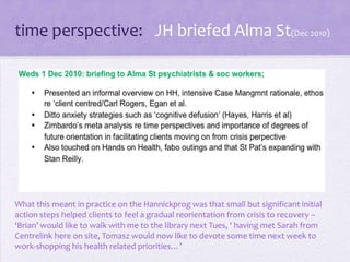 time perspective: JH briefed Alma St(Dec 2010)
What this meant in practice on the Hannickprog was that small but significant initial
action steps helped clients to feel a gradual reorientation from crisis to recovery –
‘Brian’ would like to walk with me to the library next Tues, ‘ having met Sarah from
Centrelink here on site, Tomasz would now like to devote some time next week to
work-shopping his health related priorities…’
 