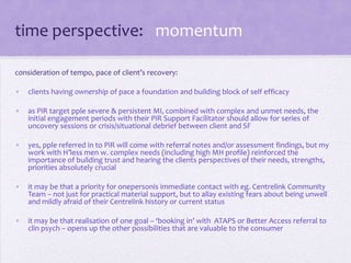 time perspective: momentum
consideration of tempo, pace of client’s recovery:
• clients having ownership of pace a foundation and building block of self efficacy
• as PiR target pple severe & persistent MI, combined with complex and unmet needs, the
initial engagement periods with their PiR Support Facilitator should allow for series of
uncovery sessions or crisis/situational debrief between client and SF
• yes, pple referred in to PiR will come with referral notes and/or assessment findings, but my
work with H’less men w. complex needs (including high MH profile) reinforced the
importance of building trust and hearing the clients perspectives of their needs, strengths,
priorities absolutely crucial
• it may be that a priority for onepersonis immediate contact with eg. Centrelink Community
Team – not just for practical material support, but to allay existing fears about being unwell
and mildly afraid of their Centrelink history or current status
• it may be that realisation of one goal – ‘booking in’ with ATAPS or Better Access referral to
clin psych – opens up the other possibilities that are valuable to the consumer
 
