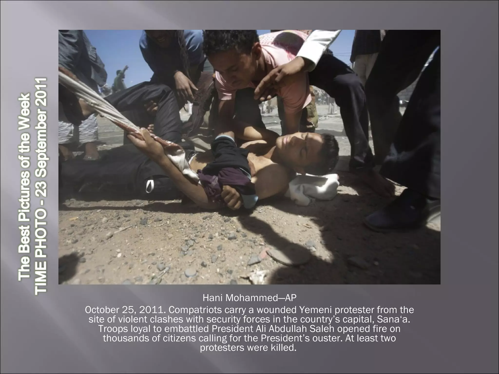 Hani Mohammed—AP October 25, 2011. Compatriots carry a wounded Yemeni protester from the site of violent clashes with security forces in the country’s capital, Sana‘a. Troops loyal to embattled President Ali Abdullah Saleh opened fire on thousands of citizens calling for the President’s ouster. At least two protesters were killed.  